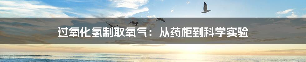 过氧化氢制取氧气：从药柜到科学实验