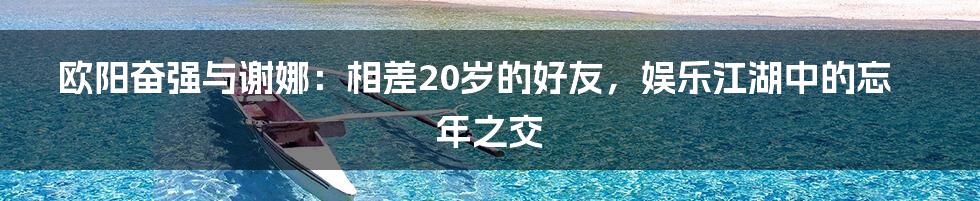 欧阳奋强与谢娜：相差20岁的好友，娱乐江湖中的忘年之交