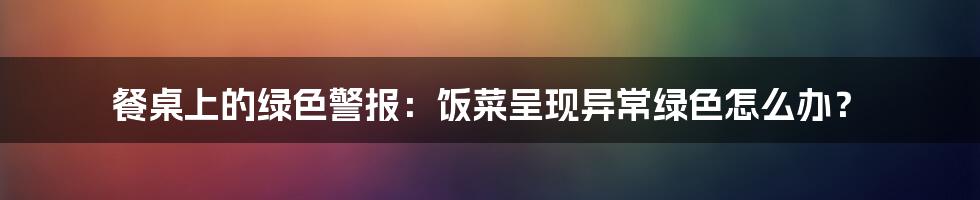 餐桌上的绿色警报：饭菜呈现异常绿色怎么办？