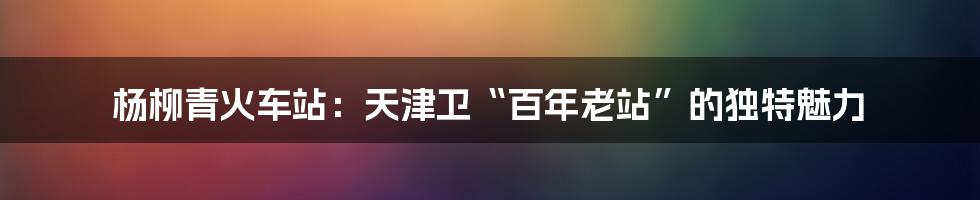 杨柳青火车站：天津卫“百年老站”的独特魅力