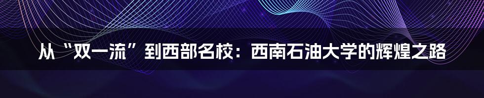 从“双一流”到西部名校：西南石油大学的辉煌之路