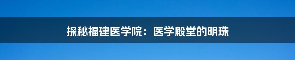 探秘福建医学院：医学殿堂的明珠