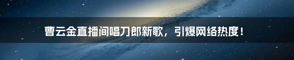 曹云金直播间唱刀郎新歌，引爆网络热度！