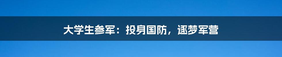 大学生参军：投身国防，逐梦军营