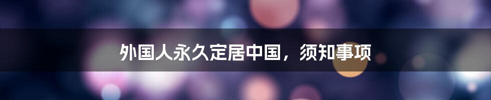 外国人永久定居中国，须知事项