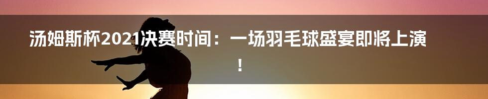 汤姆斯杯2021决赛时间：一场羽毛球盛宴即将上演！