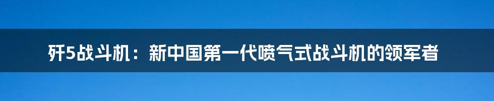 歼5战斗机：新中国第一代喷气式战斗机的领军者