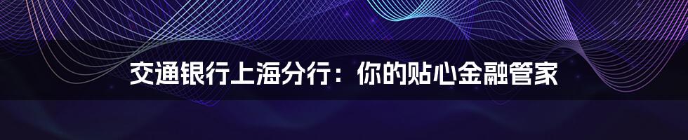 交通银行上海分行：你的贴心金融管家