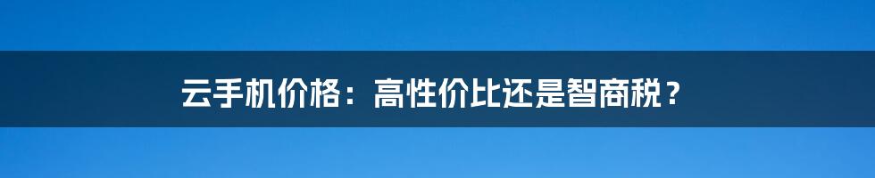 云手机价格：高性价比还是智商税？