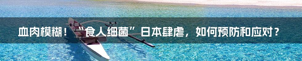 血肉模糊！“食人细菌”日本肆虐，如何预防和应对？