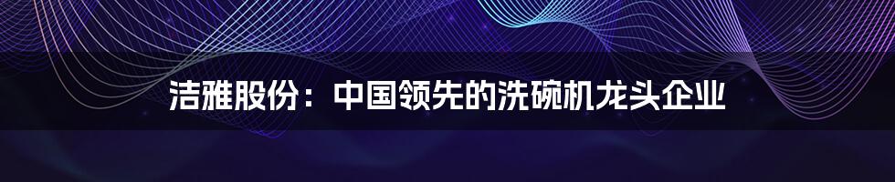 洁雅股份：中国领先的洗碗机龙头企业