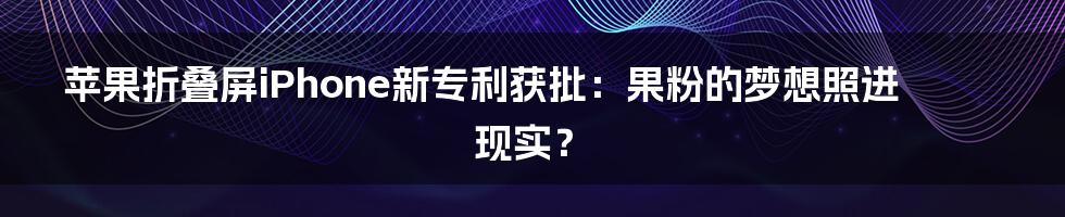 苹果折叠屏iPhone新专利获批：果粉的梦想照进现实？