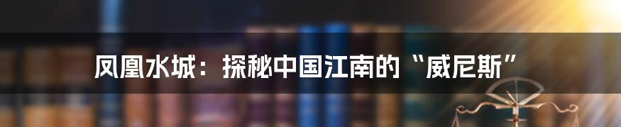 凤凰水城：探秘中国江南的“威尼斯”