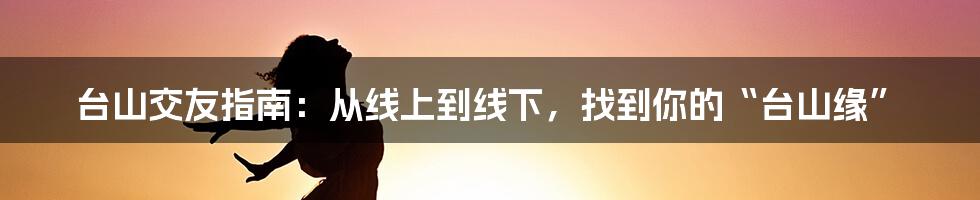 台山交友指南：从线上到线下，找到你的“台山缘”