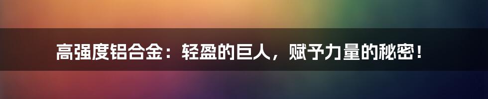 高强度铝合金：轻盈的巨人，赋予力量的秘密！