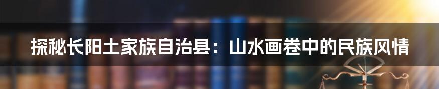 探秘长阳土家族自治县：山水画卷中的民族风情