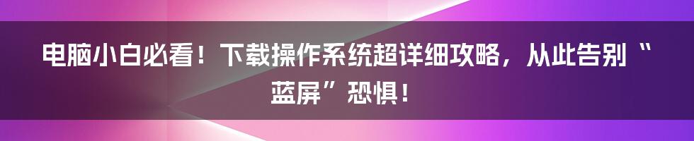 电脑小白必看！下载操作系统超详细攻略，从此告别“蓝屏”恐惧！