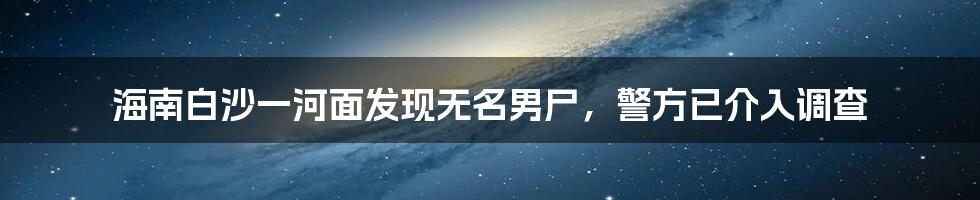 海南白沙一河面发现无名男尸，警方已介入调查