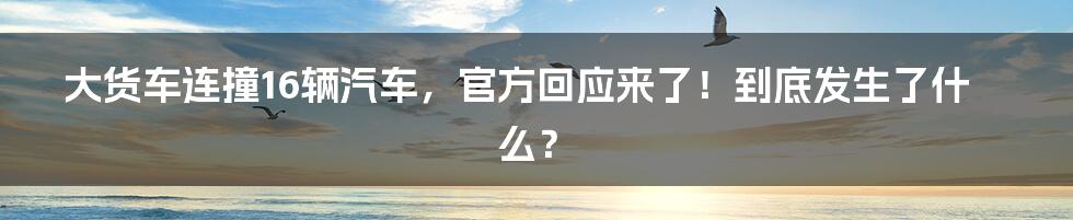 大货车连撞16辆汽车，官方回应来了！到底发生了什么？