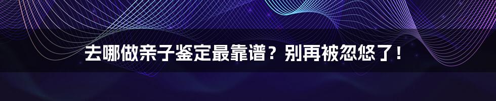 去哪做亲子鉴定最靠谱？别再被忽悠了！