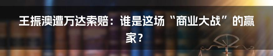 王振澳遭万达索赔：谁是这场“商业大战”的赢家？