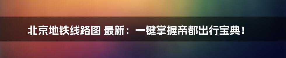 北京地铁线路图 最新：一键掌握帝都出行宝典！