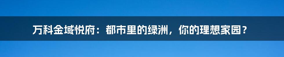 万科金域悦府：都市里的绿洲，你的理想家园？