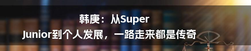 韩庚：从Super Junior到个人发展，一路走来都是传奇