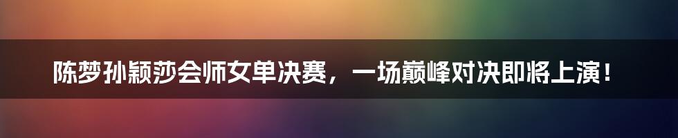 陈梦孙颖莎会师女单决赛，一场巅峰对决即将上演！