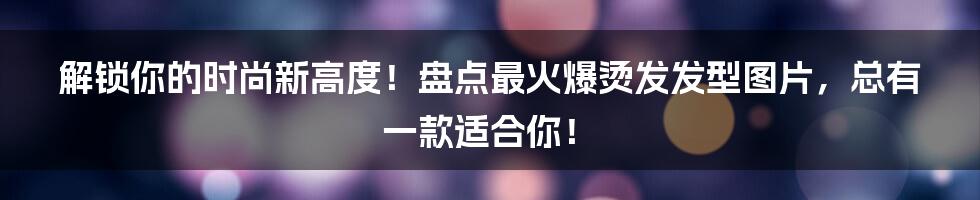 解锁你的时尚新高度！盘点最火爆烫发发型图片，总有一款适合你！