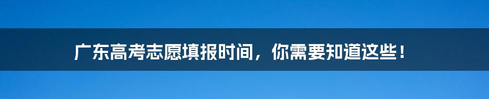 广东高考志愿填报时间，你需要知道这些！