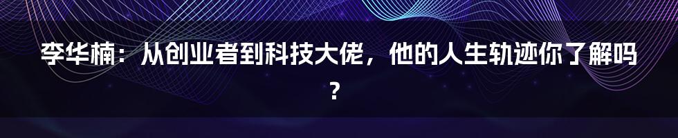 李华楠：从创业者到科技大佬，他的人生轨迹你了解吗？