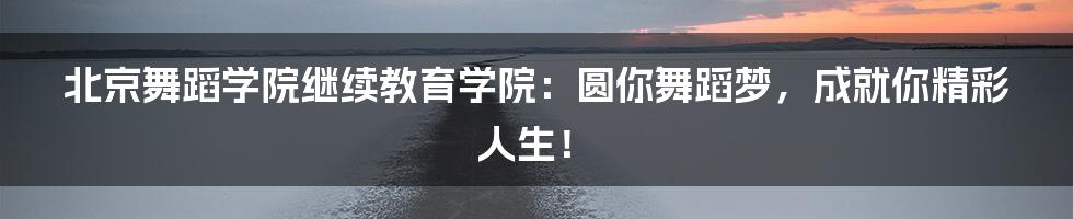 北京舞蹈学院继续教育学院：圆你舞蹈梦，成就你精彩人生！