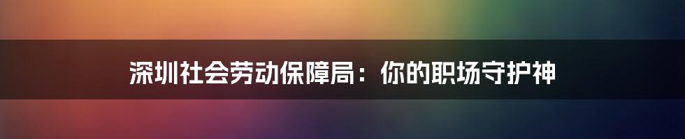 深圳社会劳动保障局：你的职场守护神