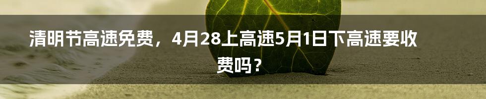 清明节高速免费，4月28上高速5月1日下高速要收费吗？