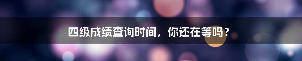 四级成绩查询时间，你还在等吗？