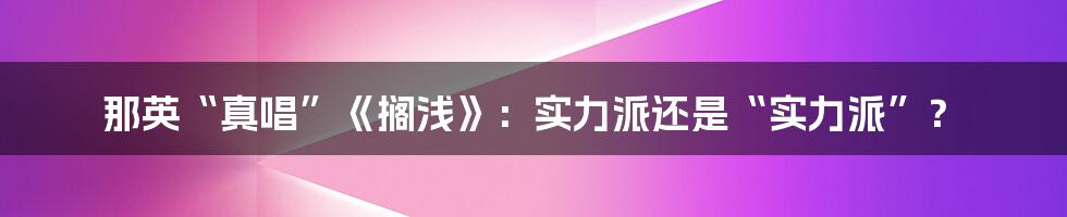 那英“真唱”《搁浅》：实力派还是“实力派”？