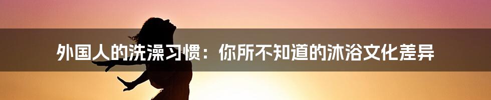 外国人的洗澡习惯：你所不知道的沐浴文化差异