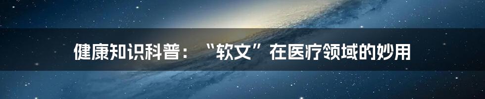 健康知识科普：“软文”在医疗领域的妙用