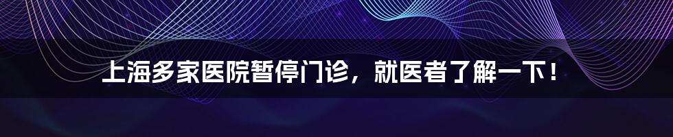 上海多家医院暂停门诊，就医者了解一下！