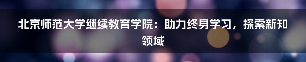 北京师范大学继续教育学院：助力终身学习，探索新知领域