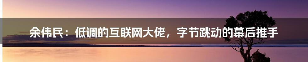 余伟民：低调的互联网大佬，字节跳动的幕后推手