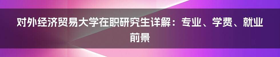 对外经济贸易大学在职研究生详解：专业、学费、就业前景