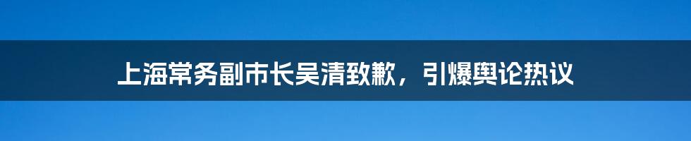 上海常务副市长吴清致歉，引爆舆论热议