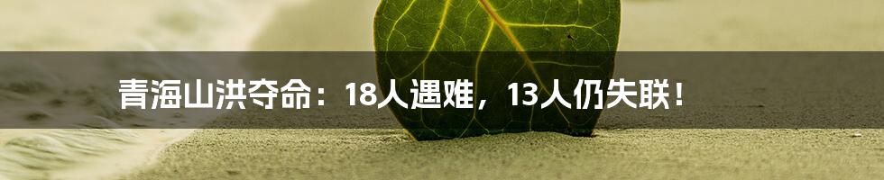 青海山洪夺命：18人遇难，13人仍失联！