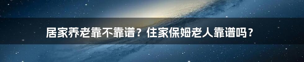 居家养老靠不靠谱？住家保姆老人靠谱吗？