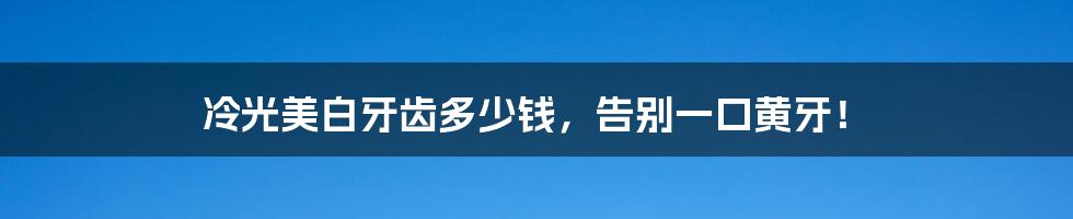 冷光美白牙齿多少钱，告别一口黄牙！