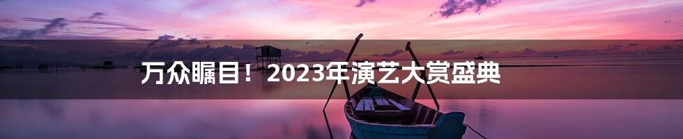 万众瞩目！2023年演艺大赏盛典