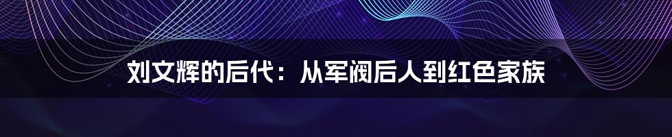 刘文辉的后代：从军阀后人到红色家族