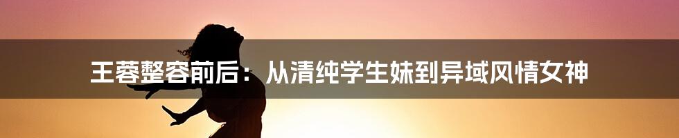 王蓉整容前后：从清纯学生妹到异域风情女神